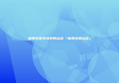 信阳吃饭环境好的山庄「信阳茶园山庄」