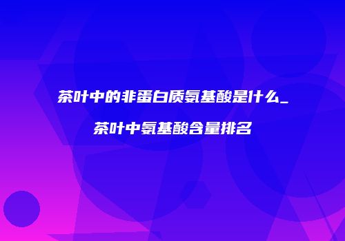茶叶中的非蛋白质氨基酸是什么_茶叶中氨基酸含量排名
