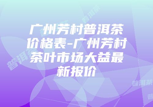 广州芳村普洱茶价格表-广州芳村茶叶市场大益最新报价