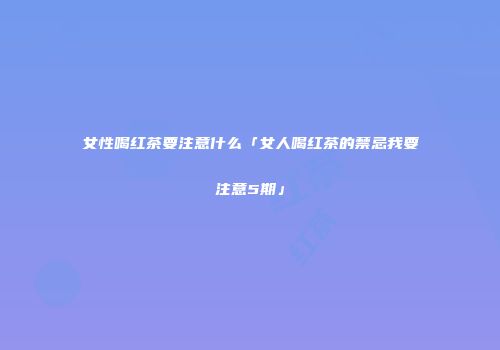 女性喝红茶要注意什么「女人喝红茶的禁忌我要注意5期」