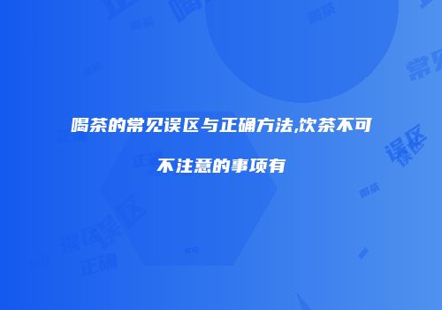 喝茶的常见误区与正确方法,饮茶不可不注意的事项有