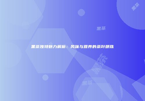黑茶独特魅力解析：风味与营养的茶叶明珠