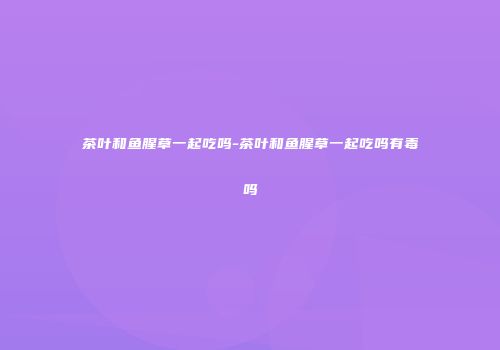 茶叶和鱼腥草一起吃吗-茶叶和鱼腥草一起吃吗有毒吗