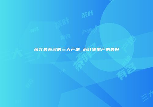 茶叶最有名的三大产地_茶叶哪里产的最好