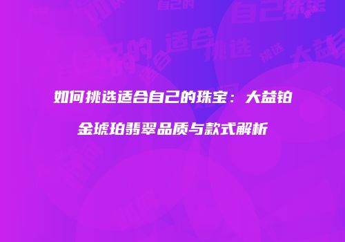 如何挑选适合自己的珠宝：大益铂金琥珀翡翠品质与款式解析