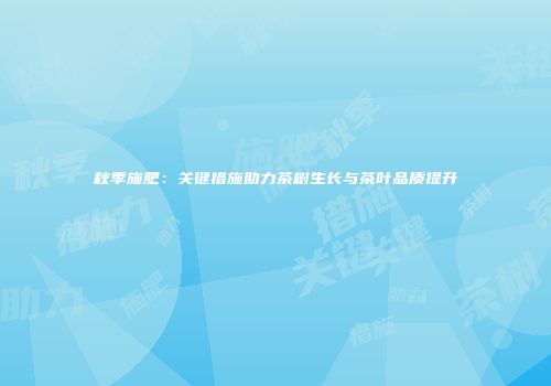 秋季施肥：关键措施助力茶树生长与茶叶品质提升