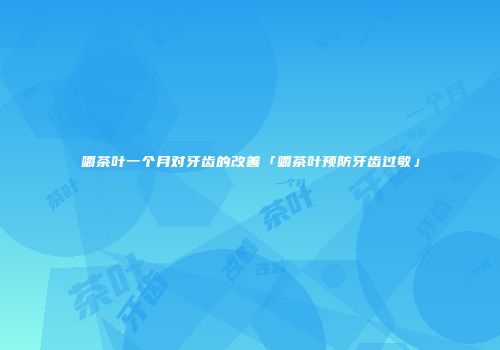 嚼茶叶一个月对牙齿的改善「嚼茶叶预防牙齿过敏」