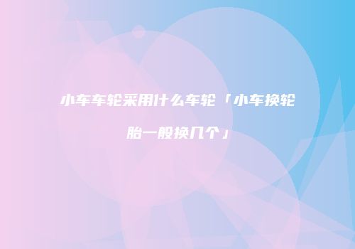 小车车轮采用什么车轮「小车换轮胎一般换几个」