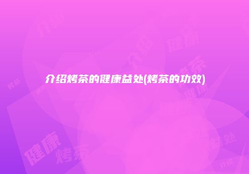 介绍烤茶的健康益处(烤茶的功效)