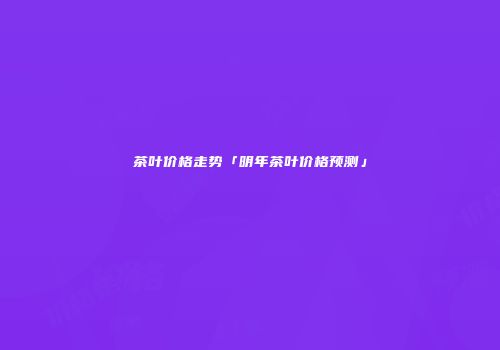 茶叶价格走势「明年茶叶价格预测」