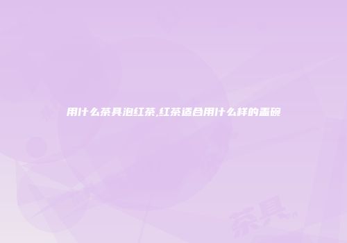 用什么茶具泡红茶,红茶适合用什么样的盖碗