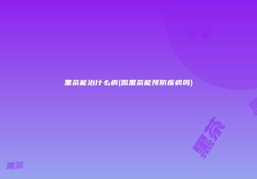黑茶能治什么病(喝黑茶能预防疾病吗)