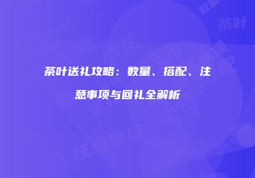 茶叶送礼攻略：数量、搭配、注意事项与回礼全解析