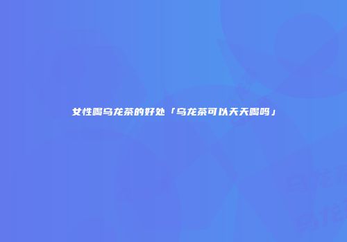 女性喝乌龙茶的好处「乌龙茶可以天天喝吗」