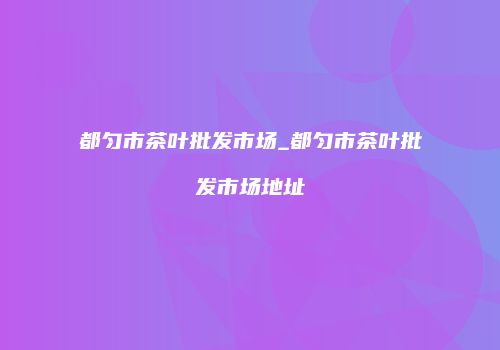 都匀市茶叶批发市场_都匀市茶叶批发市场地址