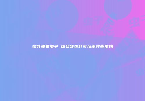 茶叶里有虫子_燃烧残茶叶可以驱蚊驱虫吗