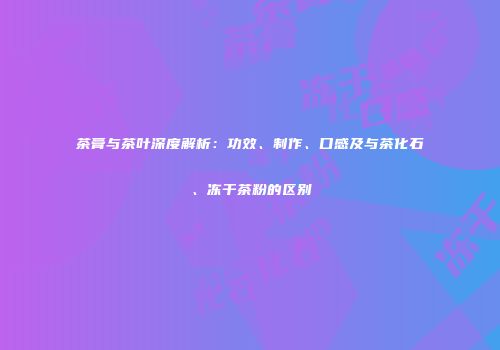 茶膏与茶叶深度解析：功效、制作、口感及与茶化石、冻干茶粉的区别