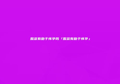喝茶有助于怀孕吗「喝茶有助于怀孕」
