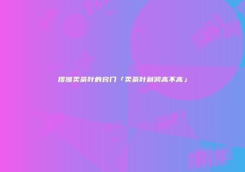 摆摊卖茶叶的窍门「卖茶叶利润高不高」