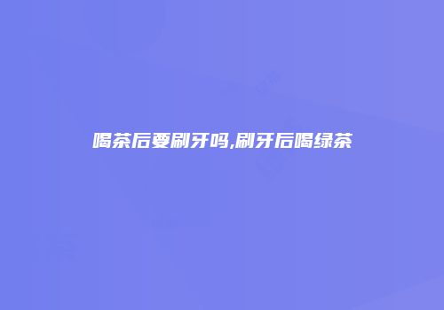 喝茶后要刷牙吗,刷牙后喝绿茶