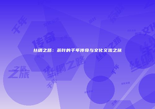 丝绸之路：茶叶的千年传奇与文化交流之旅