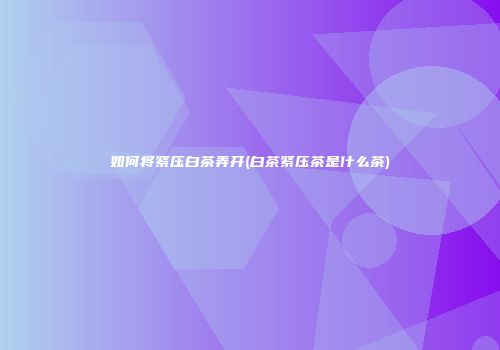 如何将紧压白茶弄开(白茶紧压茶是什么茶)