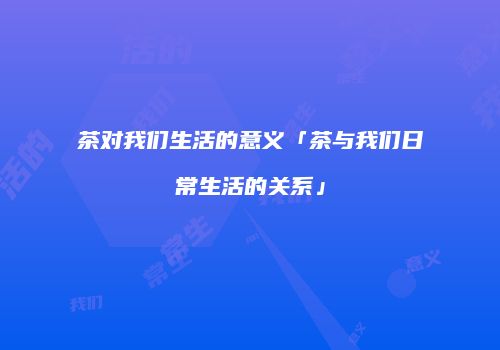 茶对我们生活的意义「茶与我们日常生活的关系」