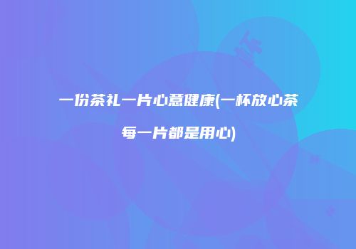 一份茶礼一片心意健康(一杯放心茶每一片都是用心)