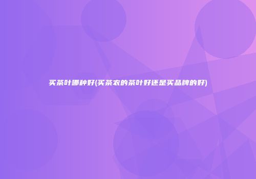 买茶叶哪种好(买茶农的茶叶好还是买品牌的好)