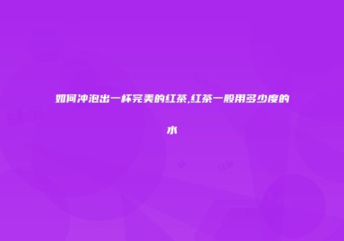 如何冲泡出一杯完美的红茶,红茶一般用多少度的水