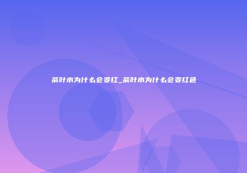 茶叶水为什么会变红_茶叶水为什么会变红色