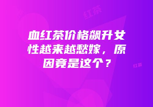 血红茶价格飙升女性越来越愁嫁，原因竟是这个？