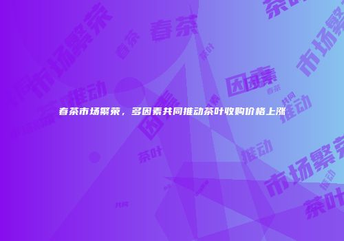 春茶市场繁荣，多因素共同推动茶叶收购价格上涨