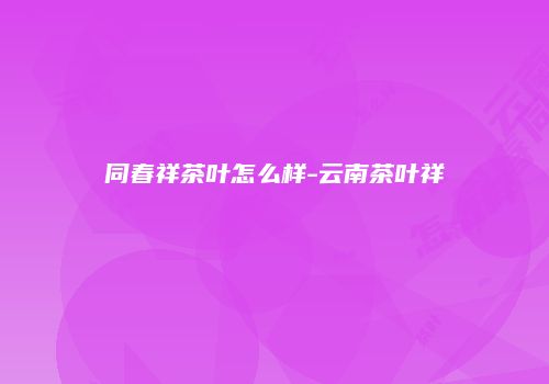 同春祥茶叶怎么样-云南茶叶祥