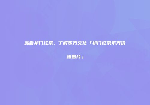 品尝祁门红茶，了解东方文化「祁门红茶东方价格图片」