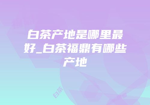 白茶产地是哪里最好_白茶福鼎有哪些产地