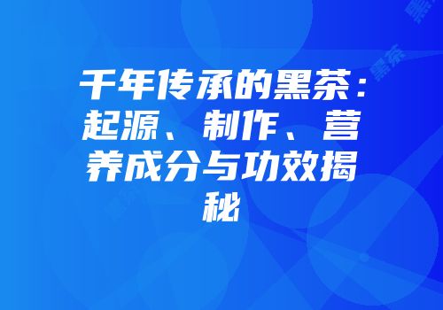 千年传承的黑茶：起源、制作、营养成分与功效揭秘