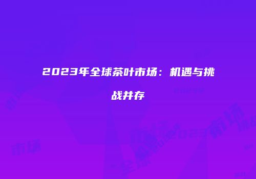 2023年全球茶叶市场：机遇与挑战并存