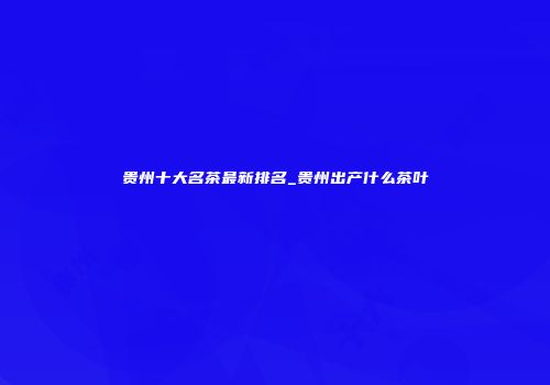 贵州十大名茶最新排名_贵州出产什么茶叶