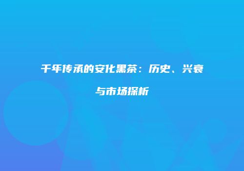 千年传承的安化黑茶：历史、兴衰与市场探析