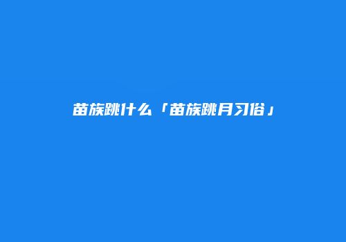 苗族跳什么「苗族跳月习俗」