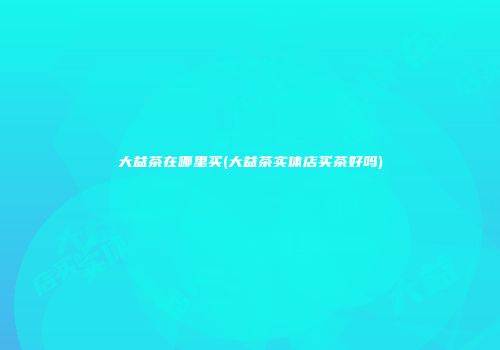 大益茶在哪里买(大益茶实体店买茶好吗)