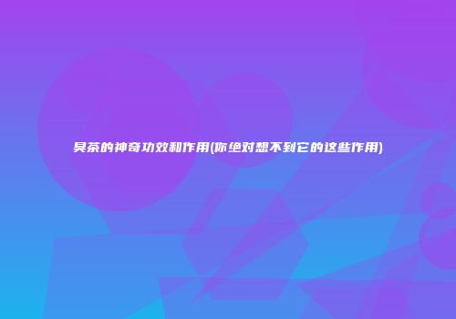 臭茶的神奇功效和作用(你绝对想不到它的这些作用)