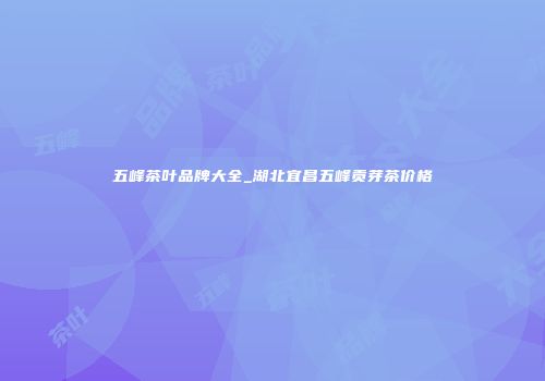 五峰茶叶品牌大全_湖北宜昌五峰贡芽茶价格