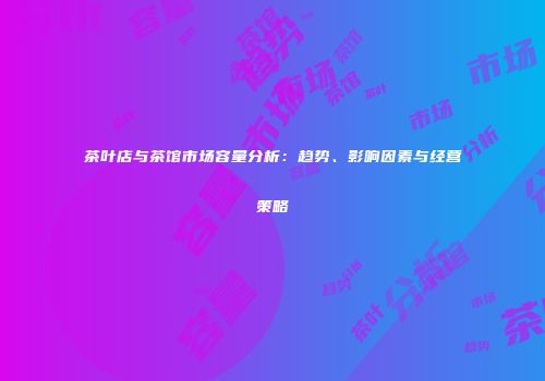 茶叶店与茶馆市场容量分析：趋势、影响因素与经营策略