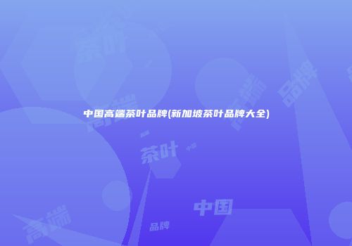 中国高端茶叶品牌(新加坡茶叶品牌大全)