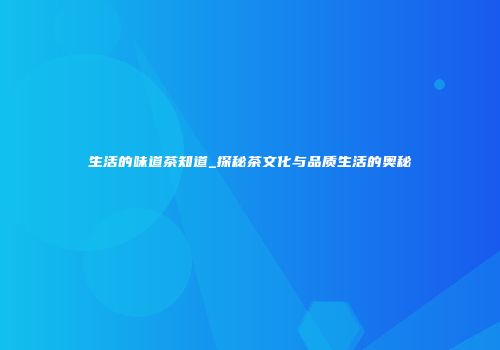 生活的味道茶知道_探秘茶文化与品质生活的奥秘