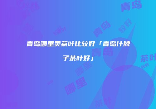 青岛哪里卖茶叶比较好「青岛什牌子茶叶好」