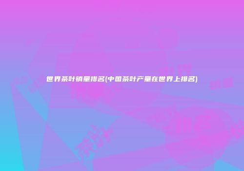 世界茶叶销量排名(中国茶叶产量在世界上排名)