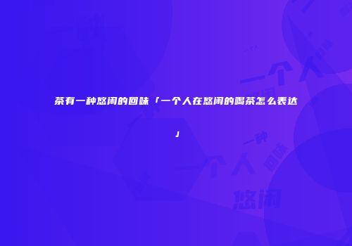茶有一种悠闲的回味「一个人在悠闲的喝茶怎么表达」